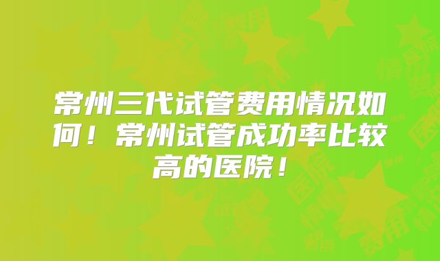常州三代试管费用情况如何!常州试管成功率比较高的医院!