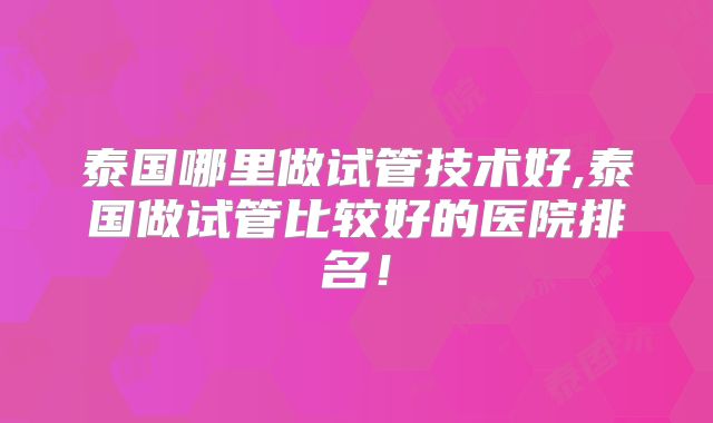 泰国哪里做试管技术好,泰国做试管比较好的医院排名!
