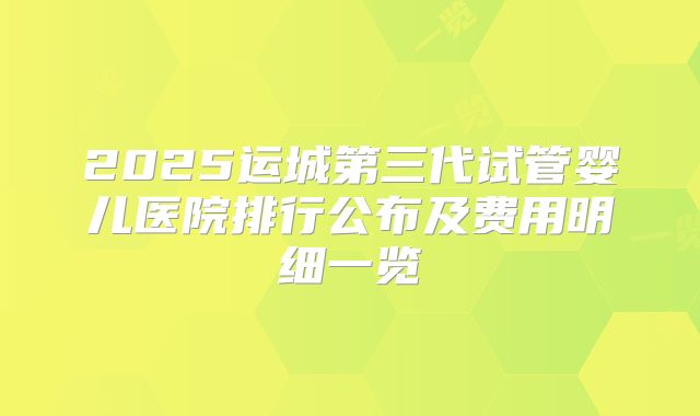 2025运城第三代试管婴儿医院排行公布及费用明细一览