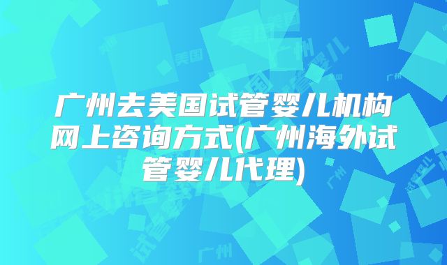 广州去美国试管婴儿机构网上咨询方式(广州海外试管婴儿代理)