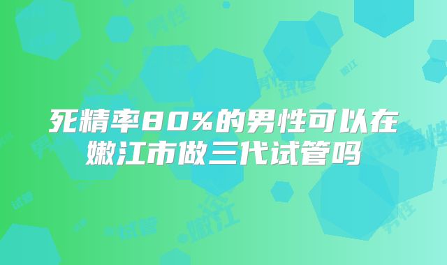 死精率80%的男性可以在嫩江市做三代试管吗