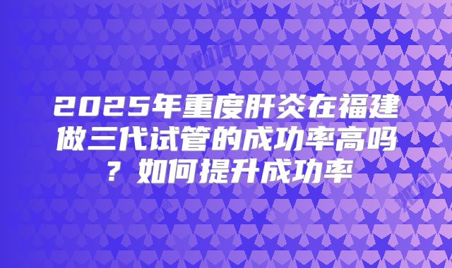 2025年重度肝炎在福建做三代试管的成功率高吗?如何提升成功率