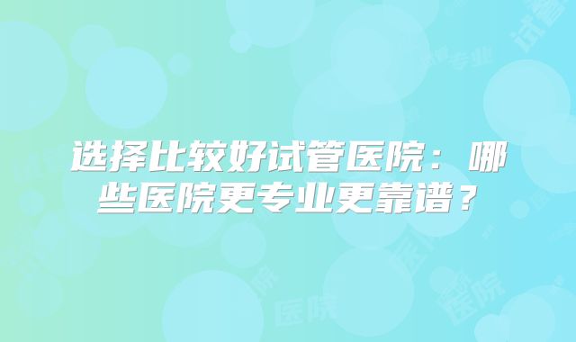 选择比较好试管医院:哪些医院更专业更靠谱?