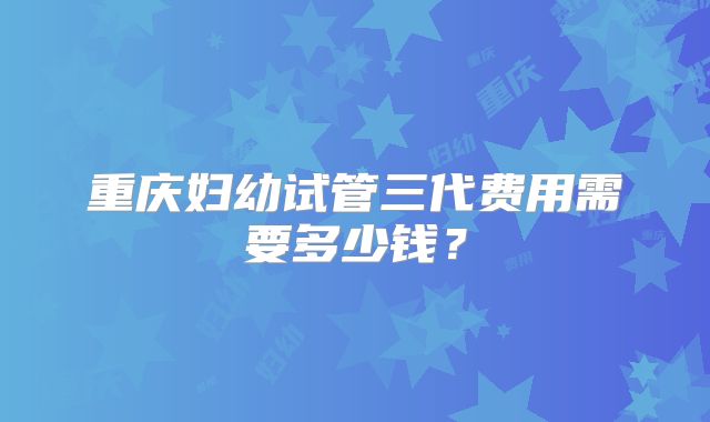 重庆妇幼试管三代费用需要多少钱？