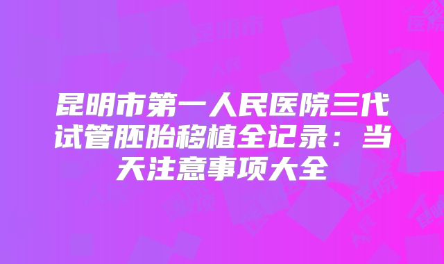 昆明市第一人民医院三代试管胚胎移植全记录:当天注意事项大全