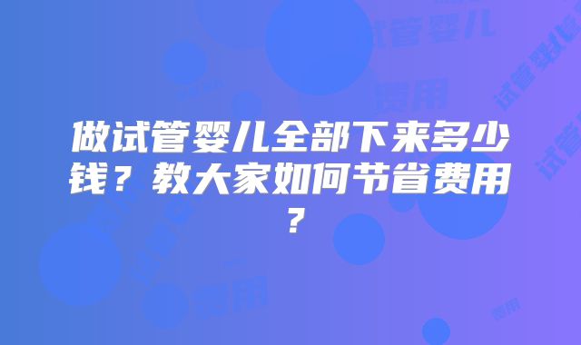 做试管婴儿全部下来多少钱?教大家如何节省费用?