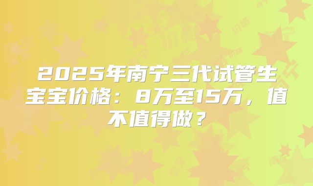 2025年南宁三代试管生宝宝价格：8万至15万，值不值得做？