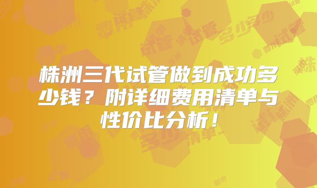 株洲三代试管做到成功多少钱?附详细费用清单与性价比分析!
