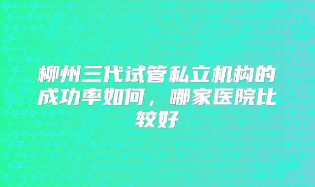 柳州三代试管私立机构的成功率如何,哪家医院比较好