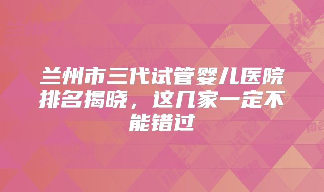 兰州市三代试管婴儿医院排名揭晓,这几家一定不能错过