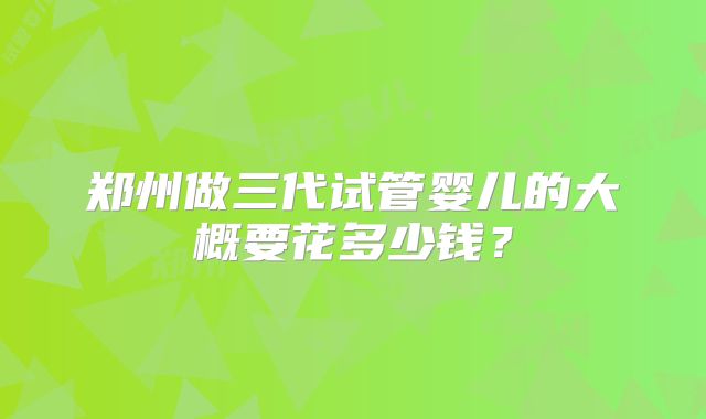 郑州做三代试管婴儿的大概要花多少钱?