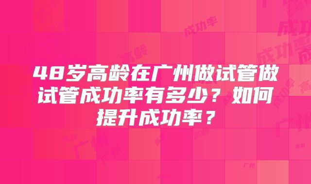 48岁高龄在广州做试管做试管成功率有多少?如何提升成功率?