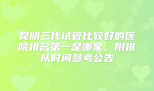 昆明三代试管比较好的医院排名第一是哪家，附排队时间参考公告