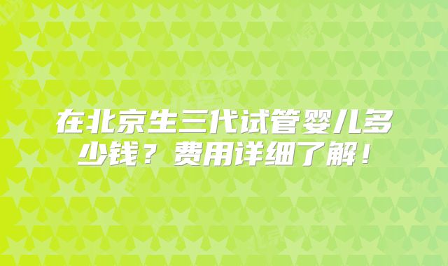在北京生三代试管婴儿多少钱?费用详细了解!