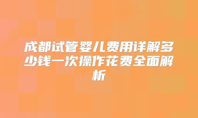 成都试管婴儿费用详解多少钱一次操作花费全面解析