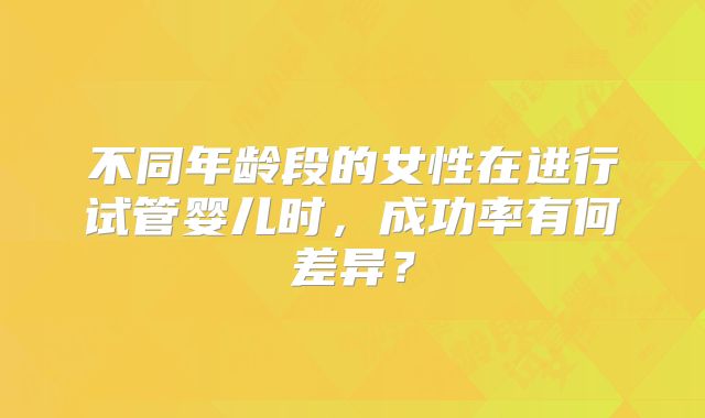 不同年龄段的女性在进行试管婴儿时,成功率有何差异?