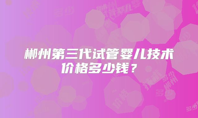 郴州第三代试管婴儿技术价格多少钱?