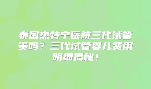 泰国杰特宁医院三代试管贵吗？三代试管婴儿费用明细揭秘！