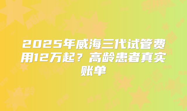 2025年威海三代试管费用12万起?高龄患者真实账单