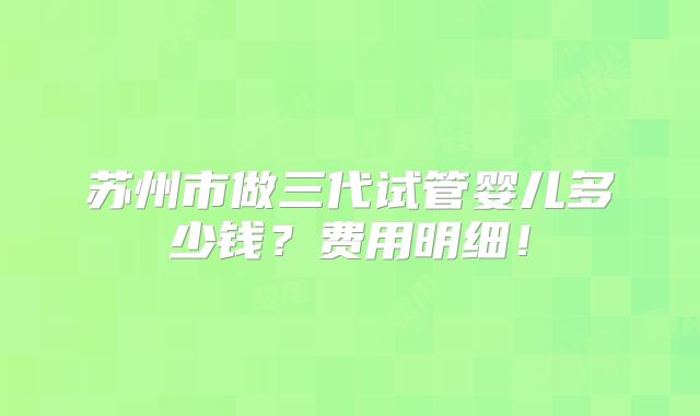 苏州市做三代试管婴儿多少钱?费用明细!