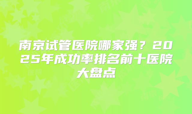 南京试管医院哪家强?2025年成功率排名前十医院大盘点