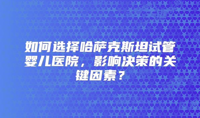如何选择哈萨克斯坦试管婴儿医院，影响决策的关键因素？