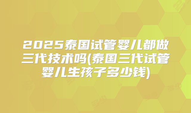 2025泰国试管婴儿都做三代技术吗(泰国三代试管婴儿生孩子多少钱)