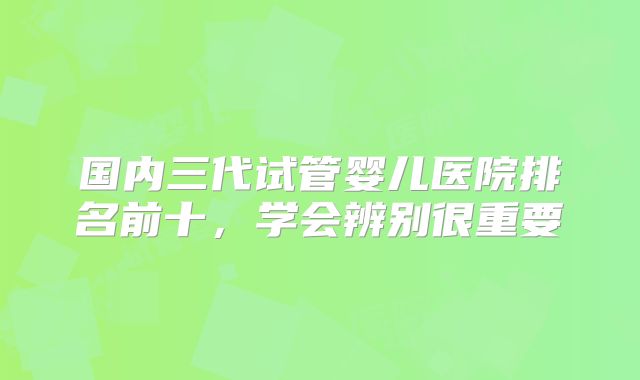 国内三代试管婴儿医院排名前十,学会辨别很重要