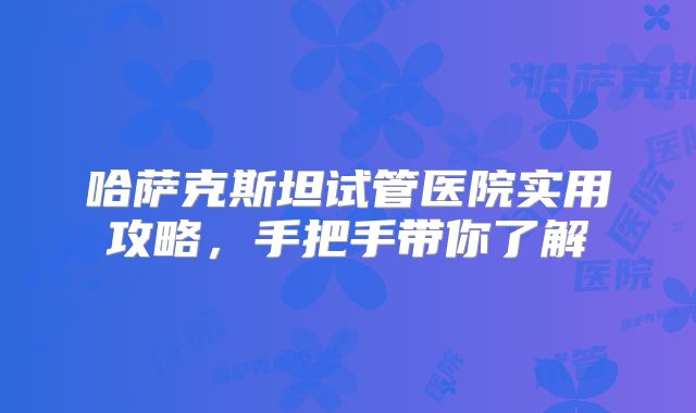 哈萨克斯坦试管医院实用攻略,手把手带你了解
