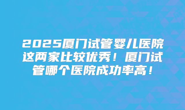 2025厦门试管婴儿医院这两家比较优秀！厦门试管哪个医院成功率高！