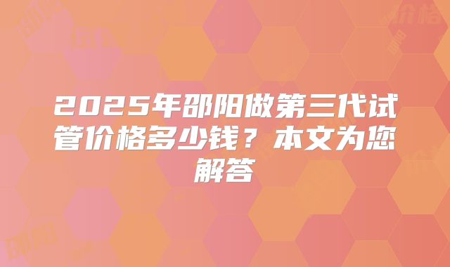 2025年邵阳做第三代试管价格多少钱?本文为您解答
