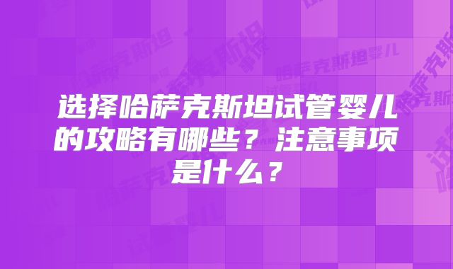 选择哈萨克斯坦试管婴儿的攻略有哪些?注意事项是什么?