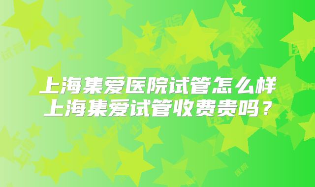 上海集爱医院试管怎么样上海集爱试管收费贵吗？