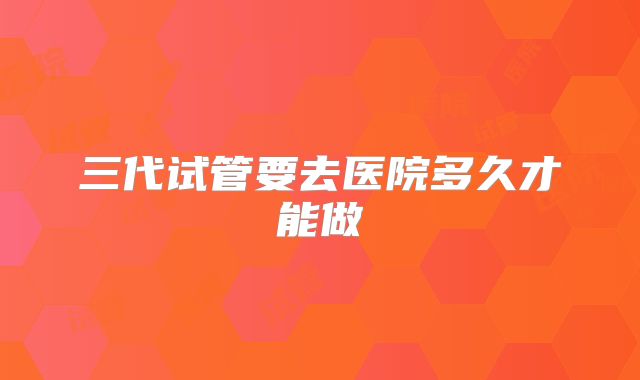 三代试管要去医院多久才能做