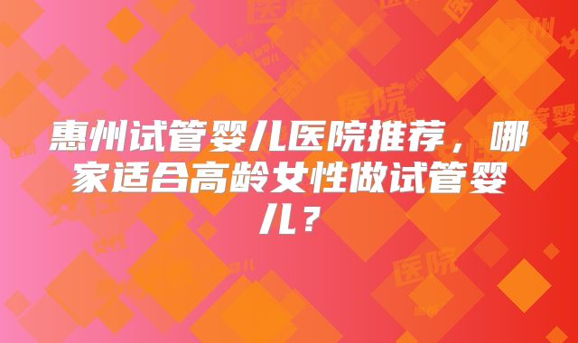 惠州试管婴儿医院推荐,哪家适合高龄女性做试管婴儿?