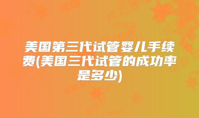 美国第三代试管婴儿手续费(美国三代试管的成功率是多少)