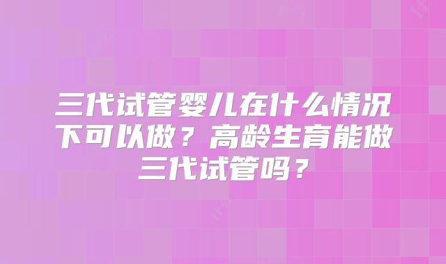 三代试管婴儿在什么情况下可以做?高龄生育能做三代试管吗?