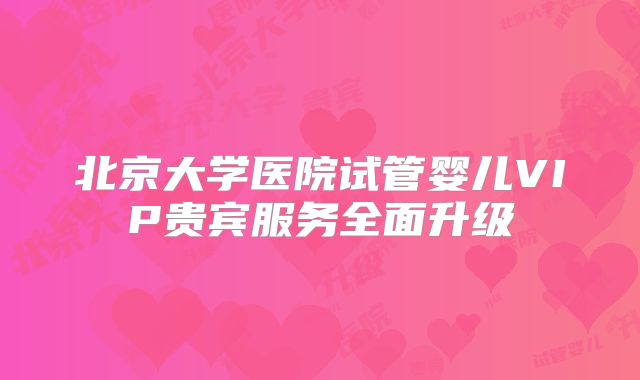 北京大学医院试管婴儿VIP贵宾服务全面升级