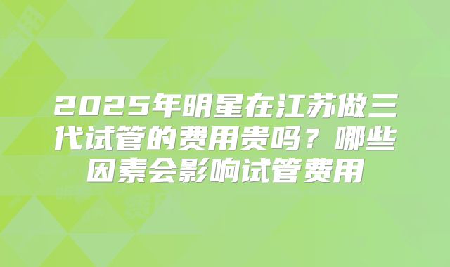 2025年明星在江苏做三代试管的费用贵吗？哪些因素会影响试管费用