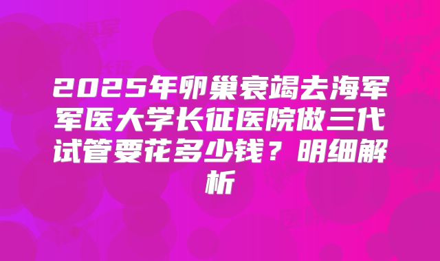 2025年卵巢衰竭去海军军医大学长征医院做三代试管要花多少钱?明细解析