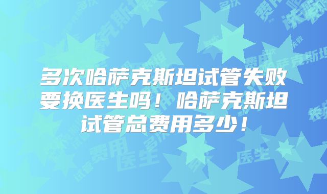 多次哈萨克斯坦试管失败要换医生吗!哈萨克斯坦试管总费用多少!