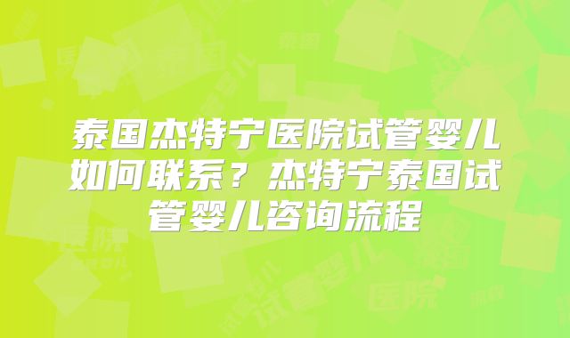 泰国杰特宁医院试管婴儿如何联系?杰特宁泰国试管婴儿咨询流程