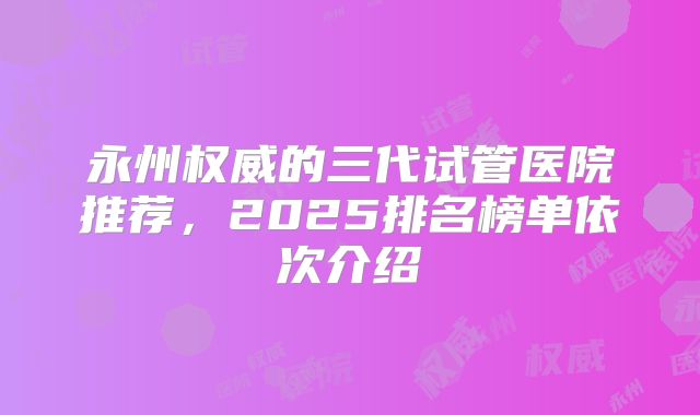 永州权威的三代试管医院推荐，2025排名榜单依次介绍