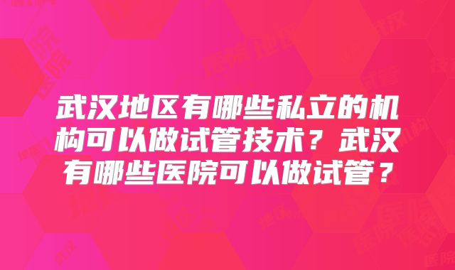 武汉地区有哪些私立的机构可以做试管技术?武汉有哪些医院可以做试管?