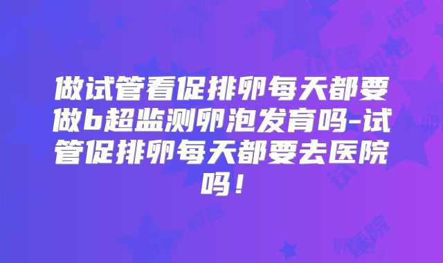 做试管看促排卵每天都要做b超监测卵泡发育吗-试管促排卵每天都要去医院吗!