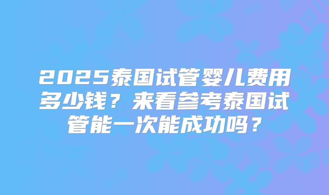 2025泰国试管婴儿费用多少钱？来看参考泰国试管能一次能成功吗？