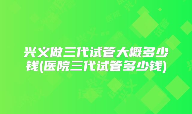 兴义做三代试管大概多少钱(医院三代试管多少钱)