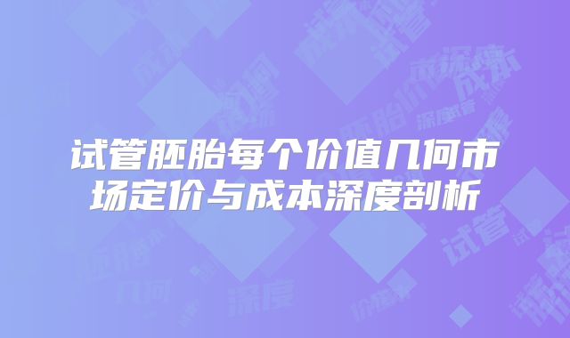 试管胚胎每个价值几何市场定价与成本深度剖析