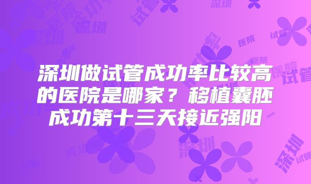 深圳做试管成功率比较高的医院是哪家？移植囊胚成功第十三天接近强阳