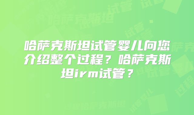 哈萨克斯坦试管婴儿向您介绍整个过程?哈萨克斯坦irm试管?